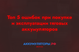 Топ 5 ошибок при покупке и эксплуатации тяговых аккумуляторов